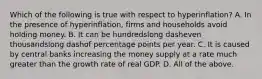 Which of the following is true with respect to ​hyperinflation? A. In the presence of​ hyperinflation, firms and households avoid holding money. B. It can be hundredslong dasheven thousandslong dashof percentage points per year. C. It is caused by central banks increasing the money supply at a rate much greater than the growth rate of real GDP. D. All of the above.