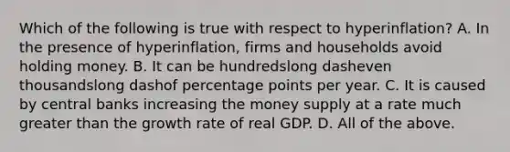 Which of the following is true with respect to ​hyperinflation? A. In the presence of​ hyperinflation, firms and households avoid holding money. B. It can be hundredslong dasheven thousandslong dashof percentage points per year. C. It is caused by central banks increasing the money supply at a rate much greater than the growth rate of real GDP. D. All of the above.