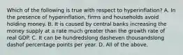 Which of the following is true with respect to ​hyperinflation? A. In the presence of​ hyperinflation, firms and households avoid holding money. B. It is caused by central banks increasing the money supply at a rate much greater than the growth rate of real GDP. C. It can be hundredslong dasheven thousandslong dashof percentage points per year. D. All of the above.