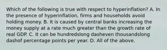 Which of the following is true with respect to ​hyperinflation? A. In the presence of​ hyperinflation, firms and households avoid holding money. B. It is caused by central banks increasing the money supply at a rate much greater than the growth rate of real GDP. C. It can be hundredslong dasheven thousandslong dashof percentage points per year. D. All of the above.