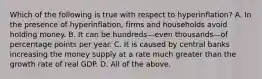 Which of the following is true with respect to ​hyperinflation? A. In the presence of​ hyperinflation, firms and households avoid holding money. B. It can be hundreds—even thousands—of percentage points per year. C. It is caused by central banks increasing the money supply at a rate much greater than the growth rate of real GDP. D. All of the above.