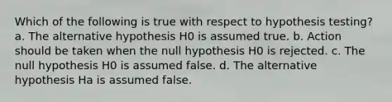 Which of the following is true with respect to hypothesis testing? a. The alternative hypothesis H0 is assumed true. b. Action should be taken when the null hypothesis H0 is rejected. c. The null hypothesis H0 is assumed false. d. The alternative hypothesis Ha is assumed false.