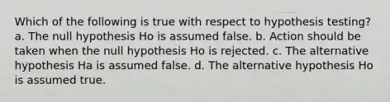 Which of the following is true with respect to hypothesis testing? a. The null hypothesis Ho is assumed false. b. Action should be taken when the null hypothesis Ho is rejected. c. The alternative hypothesis Ha is assumed false. d. The alternative hypothesis Ho is assumed true.