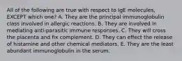 All of the following are true with respect to IgE molecules, EXCEPT which one? A. They are the principal immunoglobulin class involved in allergic reactions. B. They are involved in mediating anti-parasitic immune responses. C. They will cross the placenta and fix complement. D. They can effect the release of histamine and other chemical mediators. E. They are the least abundant immunoglobulin in the serum.