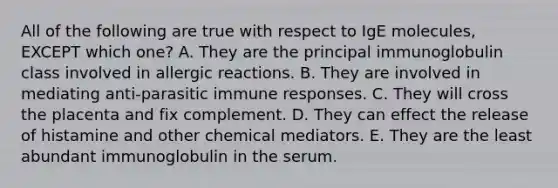 All of the following are true with respect to IgE molecules, EXCEPT which one? A. They are the principal immunoglobulin class involved in allergic reactions. B. They are involved in mediating anti-parasitic immune responses. C. They will cross the placenta and fix complement. D. They can effect the release of histamine and other chemical mediators. E. They are the least abundant immunoglobulin in the serum.