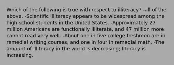 Which of the following is true with respect to illiteracy? -all of the above. -Scientific illiteracy appears to be widespread among the high school students in the United States. -Approximately 27 million Americans are functionally illiterate, and 47 million more cannot read very well. -About one in five college freshmen are in remedial writing courses, and one in four in remedial math. -The amount of illiteracy in the world is decreasing; literacy is increasing.