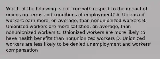 Which of the following is not true with respect to the impact of unions on terms and conditions of employment? A. Unionized workers earn more, on average, than nonunionized workers B. Unionized workers are more satisfied, on average, than nonunionized workers C. Unionized workers are more likely to have health benefits than nonunionized workers D. Unionized workers are less likely to be denied unemployment and workers' compensation