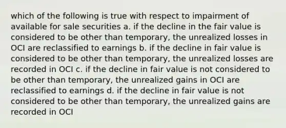 which of the following is true with respect to impairment of available for sale securities a. if the decline in the fair value is considered to be other than temporary, the unrealized losses in OCI are reclassified to earnings b. if the decline in fair value is considered to be other than temporary, the unrealized losses are recorded in OCI c. if the decline in fair value is not considered to be other than temporary, the unrealized gains in OCI are reclassified to earnings d. if the decline in fair value is not considered to be other than temporary, the unrealized gains are recorded in OCI