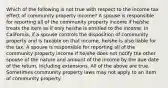 Which of the following is not true with respect to the income tax effect of community property income? A spouse is responsible for reporting all of the community property income if he/she treats the item as if only he/she is entitled to the income. In California, if a spouse controls the disposition of community property and is taxable on that income, he/she is also liable for the tax. A spouse is responsible for reporting all of the community property income if he/she does not notify the other spouse of the nature and amount of the income by the due date of the return, including extensions. All of the above are true. Sometimes community property laws may not apply to an item of community property.