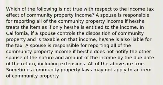 Which of the following is not true with respect to the income tax effect of community property income? A spouse is responsible for reporting all of the community property income if he/she treats the item as if only he/she is entitled to the income. In California, if a spouse controls the disposition of community property and is taxable on that income, he/she is also liable for the tax. A spouse is responsible for reporting all of the community property income if he/she does not notify the other spouse of the nature and amount of the income by the due date of the return, including extensions. All of the above are true. Sometimes community property laws may not apply to an item of community property.