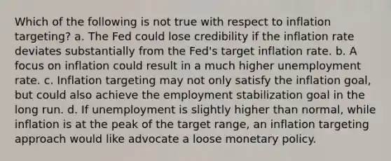 Which of the following is not true with respect to inflation targeting? a. ​The Fed could lose credibility if the inflation rate deviates substantially from the Fed's target inflation rate. b. ​A focus on inflation could result in a much higher unemployment rate. c. ​Inflation targeting may not only satisfy the inflation goal, but could also achieve the employment stabilization goal in the long run. d. ​If unemployment is slightly higher than normal, while inflation is at the peak of the target range, an inflation targeting approach would like advocate a loose monetary policy.