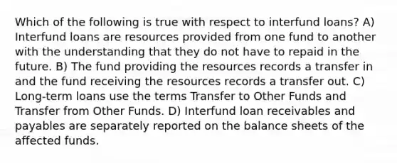 Which of the following is true with respect to interfund loans? A) Interfund loans are resources provided from one fund to another with the understanding that they do not have to repaid in the future. B) The fund providing the resources records a transfer in and the fund receiving the resources records a transfer out. C) Long-term loans use the terms Transfer to Other Funds and Transfer from Other Funds. D) Interfund loan receivables and payables are separately reported on the balance sheets of the affected funds.