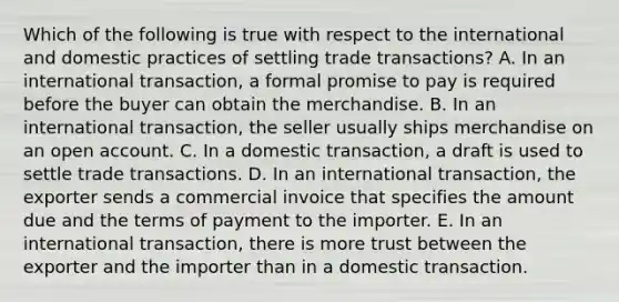 Which of the following is true with respect to the international and domestic practices of settling trade transactions? A. In an international transaction, a formal promise to pay is required before the buyer can obtain the merchandise. B. In an international transaction, the seller usually ships merchandise on an open account. C. In a domestic transaction, a draft is used to settle trade transactions. D. In an international transaction, the exporter sends a commercial invoice that specifies the amount due and the terms of payment to the importer. E. In an international transaction, there is more trust between the exporter and the importer than in a domestic transaction.