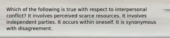 Which of the following is true with respect to interpersonal conflict? It involves perceived scarce resources. It involves independent parties. It occurs within oneself. It is synonymous with disagreement.