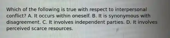 Which of the following is true with respect to interpersonal conflict? A. It occurs within oneself. B. It is synonymous with disagreement. C. It involves independent parties. D. It involves perceived scarce resources.