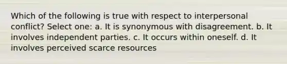 Which of the following is true with respect to interpersonal conflict? Select one: a. It is synonymous with disagreement. b. It involves independent parties. c. It occurs within oneself. d. It involves perceived scarce resources