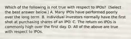 Which of the following is not true with respect to​ IPOs? ​ (Select the best answer​ below.) A. Many IPOs have performed poorly over the long term. B. Individual investors normally have the first shot at purchasing shares of an IPO. C. The return on IPOs is commonly high over the first day. D. All of the above are true with respect to IPOs.