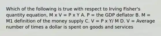 Which of the following is true with respect to Irving​ Fisher's quantity​ equation, M x V = P x Y A. P​ = the GDP deflator B. M​ = M1 definition of the money supply C. V = P x Y/ M D. V​ = Average number of times a dollar is spent on goods and services