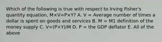 Which of the following is true with respect to Irving​ Fisher's quantity​ equation, M×V=P×Y​? A. V​ = Average number of times a dollar is spent on goods and services B. M​ = M1 definition of the money supply C. V=(P×Y)/M D. P​ = the GDP deflator E. All of the above