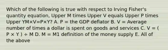 Which of the following is true with respect to Irving​ Fisher's quantity​ equation, Upper M times Upper V equals Upper P times Upper YM×V=P×Y​? A. P​ = the GDP deflator B. V​ = Average number of times a dollar is spent on goods and services C. V = ( P × Y ) ÷ M D. M​ = M1 definition of the money supply E. All of the above