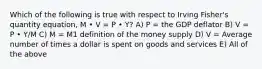 Which of the following is true with respect to Irving Fisher's quantity equation, M • V = P • Y? A) P = the GDP deflator B) V = P • Y/M C) M = M1 definition of the money supply D) V = Average number of times a dollar is spent on goods and services E) All of the above