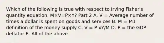 Which of the following is true with respect to Irving​ Fisher's quantity​ equation, M×V=P×Y​? Part 2 A. V​ = Average number of times a dollar is spent on goods and services B. M​ = M1 definition of the money supply C. V = P xY/M D. P​ = the GDP deflator E. All of the above