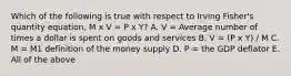 Which of the following is true with respect to Irving​ Fisher's quantity​ equation, M x V = P x Y? A. V​ = Average number of times a dollar is spent on goods and services B. V = (P x Y) / M C. M​ = M1 definition of the money supply D. P​ = the GDP deflator E. All of the above