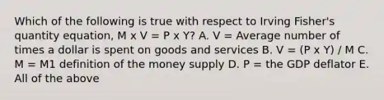 Which of the following is true with respect to Irving​ Fisher's quantity​ equation, M x V = P x Y? A. V​ = Average number of times a dollar is spent on goods and services B. V = (P x Y) / M C. M​ = M1 definition of the money supply D. P​ = the GDP deflator E. All of the above