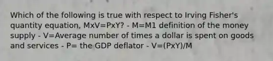 Which of the following is true with respect to Irving Fisher's quantity equation, MxV=PxY? - M=M1 definition of the money supply - V=Average number of times a dollar is spent on goods and services - P= the GDP deflator - V=(PxY)/M