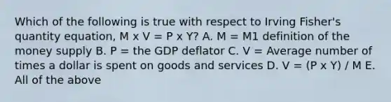 Which of the following is true with respect to Irving​ Fisher's quantity​ equation, M x V = P x Y? A. M​ = M1 definition of the money supply B. P​ = the GDP deflator C. V​ = Average number of times a dollar is spent on goods and services D. V = (P x Y) / M E. All of the above