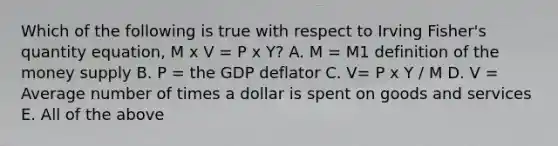 Which of the following is true with respect to Irving​ Fisher's quantity​ equation, M x V = P x Y​? A. M​ = M1 definition of the money supply B. P​ = the GDP deflator C. V= P x Y / M D. V​ = Average number of times a dollar is spent on goods and services E. All of the above