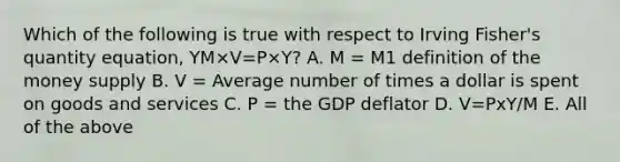 Which of the following is true with respect to Irving​ Fisher's quantity​ equation, YM×V=P×Y​? A. M​ = M1 definition of the money supply B. V​ = Average number of times a dollar is spent on goods and services C. P​ = the GDP deflator D. V=PxY/M E. All of the above