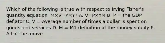 Which of the following is true with respect to Irving​ Fisher's quantity​ equation, M×V=P×Y​? A. V=P×YM B. P​ = the GDP deflator C. V​ = Average number of times a dollar is spent on goods and services D. M​ = M1 definition of the money supply E. All of the above