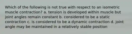 Which of the following is not true with respect to an isometric muscle contraction? a. tension is developed within muscle but joint angles remain constant b. considered to be a static contraction c. is considered to be a dynamic contraction d. joint angle may be maintained in a relatively stable position