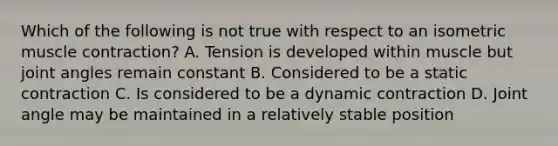 Which of the following is not true with respect to an isometric <a href='https://www.questionai.com/knowledge/k0LBwLeEer-muscle-contraction' class='anchor-knowledge'>muscle contraction</a>? A. Tension is developed within muscle but joint angles remain constant B. Considered to be a static contraction C. Is considered to be a dynamic contraction D. Joint angle may be maintained in a relatively stable position