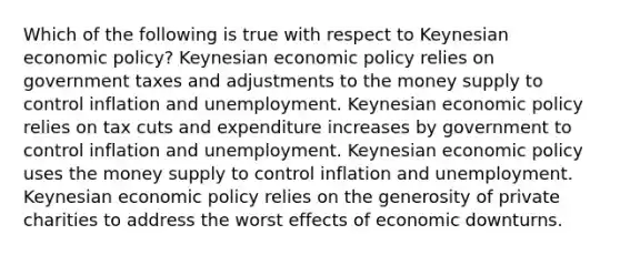 Which of the following is true with respect to Keynesian economic policy? Keynesian economic policy relies on government taxes and adjustments to the money supply to control inflation and unemployment. Keynesian economic policy relies on tax cuts and expenditure increases by government to control inflation and unemployment. Keynesian economic policy uses the money supply to control inflation and unemployment. Keynesian economic policy relies on the generosity of private charities to address the worst effects of economic downturns.