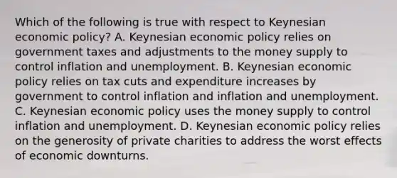 Which of the following is true with respect to Keynesian economic policy? A. Keynesian economic policy relies on government taxes and adjustments to the money supply to control inflation and unemployment. B. Keynesian economic policy relies on tax cuts and expenditure increases by government to control inflation and inflation and unemployment. C. Keynesian economic policy uses the money supply to control inflation and unemployment. D. Keynesian economic policy relies on the generosity of private charities to address the worst effects of economic downturns.