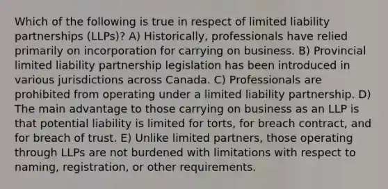 Which of the following is true in respect of limited liability partnerships (LLPs)? A) Historically, professionals have relied primarily on incorporation for carrying on business. B) Provincial limited liability partnership legislation has been introduced in various jurisdictions across Canada. C) Professionals are prohibited from operating under a limited liability partnership. D) The main advantage to those carrying on business as an LLP is that potential liability is limited for torts, for breach contract, and for breach of trust. E) Unlike limited partners, those operating through LLPs are not burdened with limitations with respect to naming, registration, or other requirements.