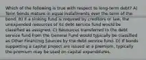 Which of the following is true with respect to long-term debt? A) Term bonds mature in equal installments over the term of the bond. B) If a sinking fund is required by creditors or law, the unexpended resources of its debt service fund would be classified as assigned. C) Resources transferred to the debt service fund from the General Fund would typically be classified as Other Financing Sources by the debt service fund. D) If bonds supporting a capital project are issued at a premium, typically the premium may be used on capital expenditures.