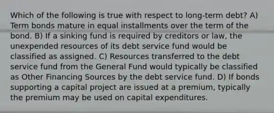 Which of the following is true with respect to long-term debt? A) Term bonds mature in equal installments over the term of the bond. B) If a sinking fund is required by creditors or law, the unexpended resources of its debt service fund would be classified as assigned. C) Resources transferred to the debt service fund from the General Fund would typically be classified as Other Financing Sources by the debt service fund. D) If bonds supporting a capital project are issued at a premium, typically the premium may be used on capital expenditures.