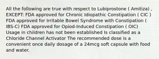 All the following are true with respect to Lubiprostone ( Amitiza) , EXCEPT: FDA approved for Chronic Idiopathic Constipation ( CIC ) FDA approved for Irritable Bowel Syndrome with Constipation ( IBS-C) FDA approved for Opiod-Induced Constipation ( OIC) Usage in children has not been established Is classified as a Chloride Channel Activator The recommended dose is a convenient once daily dosage of a 24mcg soft capsule with food and water.