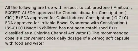 All the following are true with respect to Lubiprostone ( Amitiza) , EXCEPT: A) FDA approved for Chronic Idiopathic Constipation ( CIC ) B) FDA approved for Opiod-Induced Constipation ( OIC) C) FDA approved for Irritable Bowel Syndrome with Constipation ( IBS-C) D) Usage in children has not been established E) Is classified as a Chloride Channel Activator F) The recommended dose is a convenient once daily dosage of a 24mcg soft capsule with food and water