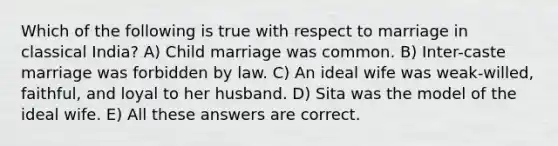 Which of the following is true with respect to marriage in classical India? A) Child marriage was common. B) Inter-caste marriage was forbidden by law. C) An ideal wife was weak-willed, faithful, and loyal to her husband. D) Sita was the model of the ideal wife. E) All these answers are correct.