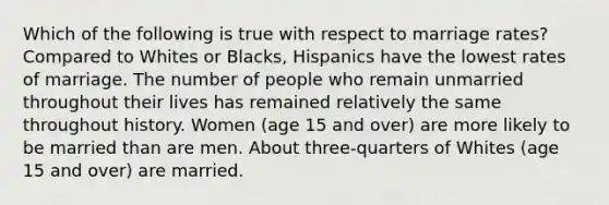 Which of the following is true with respect to marriage rates? Compared to Whites or Blacks, Hispanics have the lowest rates of marriage. The number of people who remain unmarried throughout their lives has remained relatively the same throughout history. Women (age 15 and over) are more likely to be married than are men. About three-quarters of Whites (age 15 and over) are married.