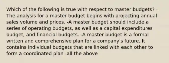 Which of the following is true with respect to master budgets? -The analysis for a master budget begins with projecting annual sales volume and prices. -A master budget should include a series of operating budgets, as well as a capital expenditures budget, and financial budgets. -A master budget is a formal written and comprehensive plan for a company's future. It contains individual budgets that are linked with each other to form a coordinated plan -all the above