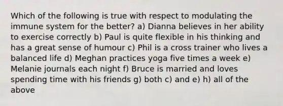 Which of the following is true with respect to modulating the immune system for the better? a) Dianna believes in her ability to exercise correctly b) Paul is quite flexible in his thinking and has a great sense of humour c) Phil is a cross trainer who lives a balanced life d) Meghan practices yoga five times a week e) Melanie journals each night f) Bruce is married and loves spending time with his friends g) both c) and e) h) all of the above