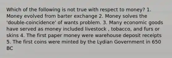 Which of the following is not true with respect to money? 1. Money evolved from barter exchange 2. Money solves the 'double-coincidence' of wants problem. 3. Many economic goods have served as money included livestock , tobacco, and furs or skins 4. The first paper money were warehouse deposit receipts 5. The first coins were minted by the Lydian Government in 650 BC