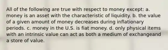 All of the following are true with respect to money except: a. money is an asset with the characteristic of liquidity. b. the value of a given amount of money decreases during inflationary periods. c. money in the U.S. is fiat money. d. only physical items with an intrinsic value can act as both a medium of exchangeand a store of value.