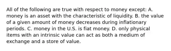 All of the following are true with respect to money except: A. money is an asset with the characteristic of liquidity. B. the value of a given amount of money decreases during inflationary periods. C. money in the U.S. is fiat money. D. only physical items with an intrinsic value can act as both a medium of exchange and a store of value.