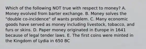 Which of the following NOT true with respect to money? A. Money evolved from barter exchange. B. Money solves the "double co-incidence" of wants problem. C. Many economic goods have served as money including livestock, tobacco, and furs or skins. D. Paper money originated in Europe in 1641 because of legal tender laws. E. The first coins were minted in the Kingdom of Lydia in 650 BC